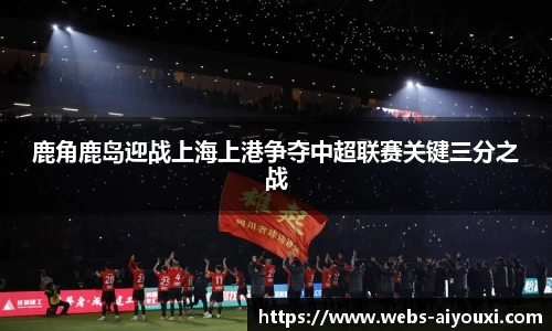 鹿角鹿岛迎战上海上港争夺中超联赛关键三分之战